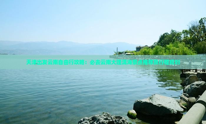 天津出发云南自由行攻略：必去云南大理洱海景点推荐及行程规划