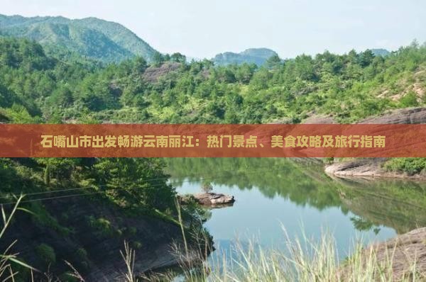 石嘴山市出发畅游云南丽江：热门景点、美食攻略及旅行指南