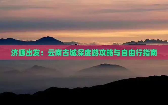 济源出发：云南古城深度游攻略与自由行指南