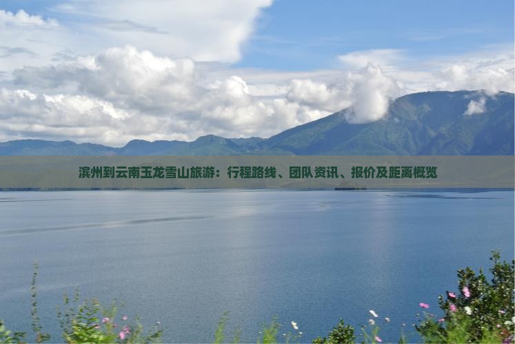 滨州到云南玉龙雪山旅游：行程路线、团队资讯、报价及距离概览