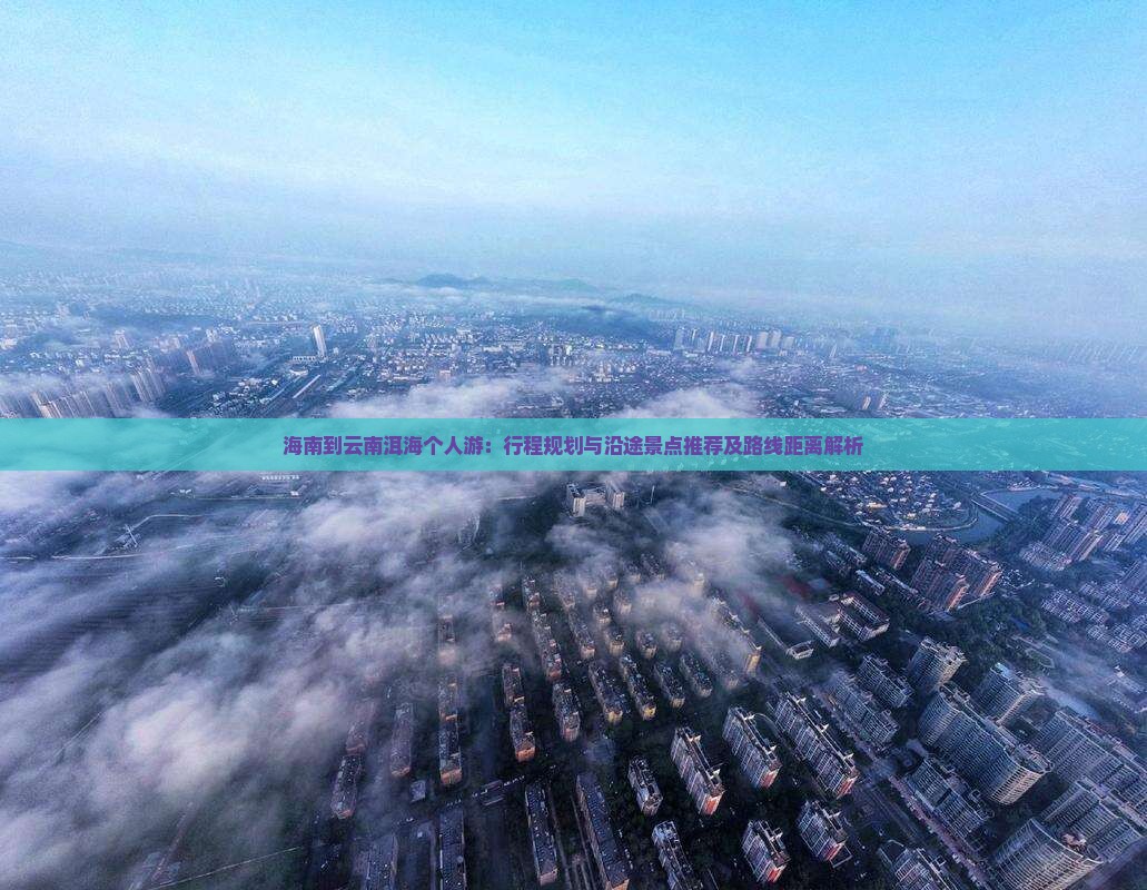 海南到云南洱海个人游：行程规划与沿途景点推荐及路线距离解析