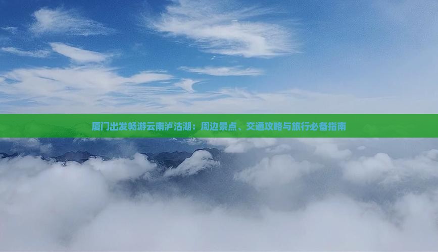 厦门出发畅游云南泸沽湖：周边景点、交通攻略与旅行必备指南