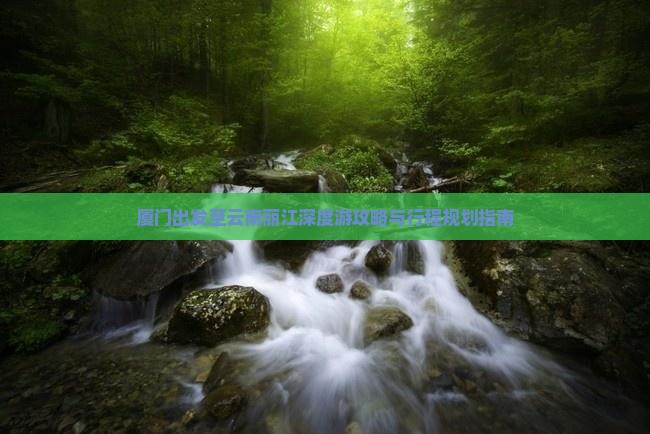 厦门出发至云南丽江深度游攻略与行程规划指南
