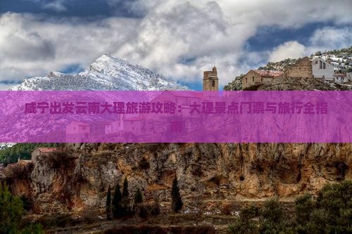 咸宁出发云南大理旅游攻略：大理景点门票与旅行全指南