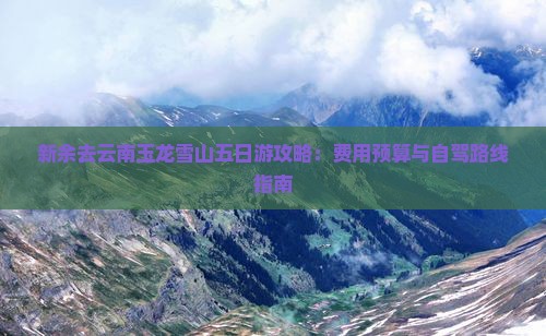 新余去云南玉龙雪山五日游攻略：费用预算与自驾路线指南