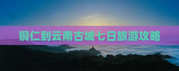 铜仁到云南古城七日旅游攻略