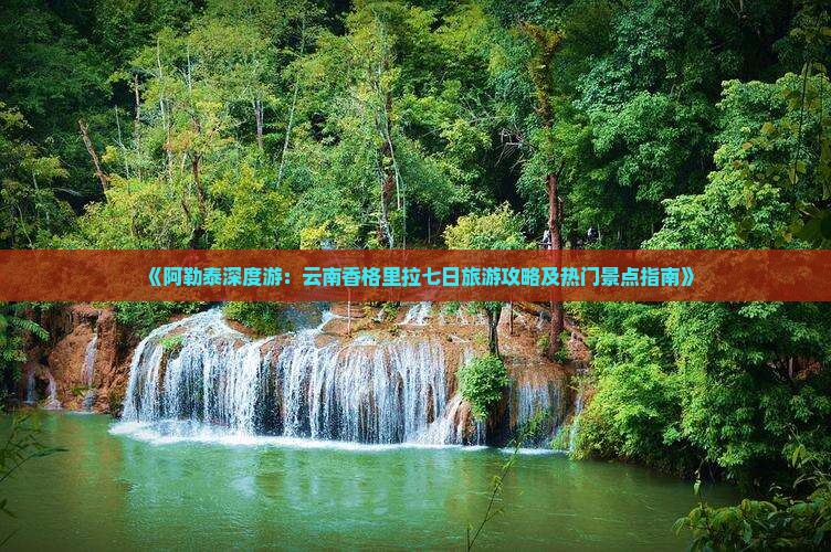 《阿勒泰深度游：云南香格里拉七日旅游攻略及热门景点指南》