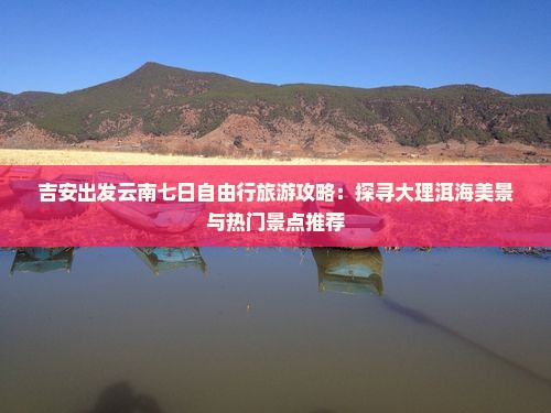 吉安出发云南七日自由行旅游攻略：探寻大理洱海美景与热门景点推荐