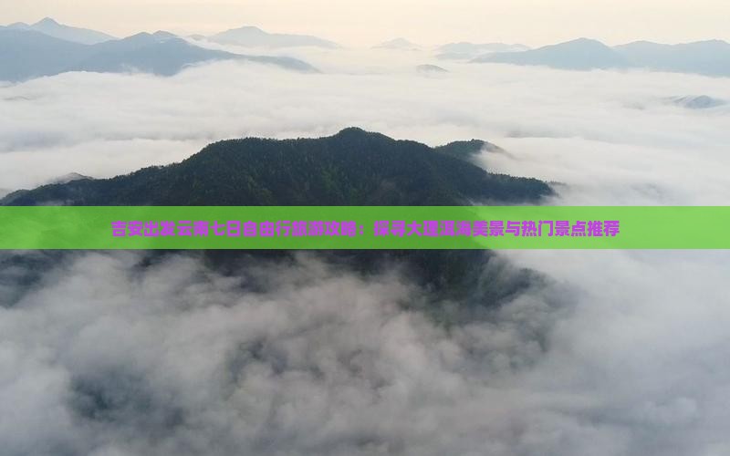 吉安出发云南七日自由行旅游攻略：探寻大理洱海美景与热门景点推荐
