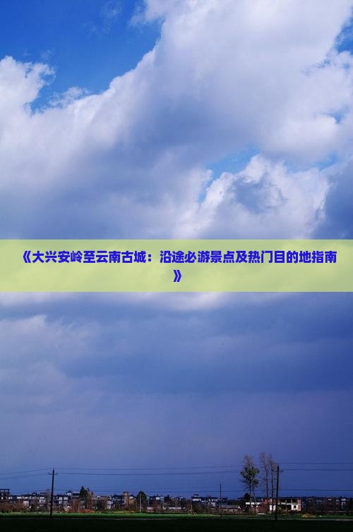 《大兴安岭至云南古城：沿途必游景点及热门目的地指南》
