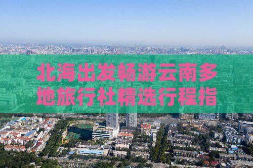 北海出发畅游云南多地旅行社精选行程指南