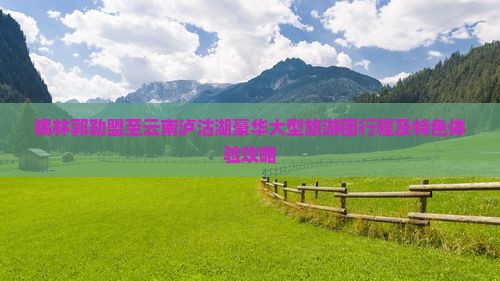 锡林郭勒盟至云南泸沽湖豪华大型旅游团行程及特色体验攻略