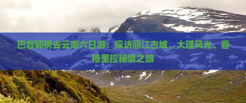 巴音郭楞去云南六日游：探访丽江古城、大理风光、香格里拉秘境之旅
