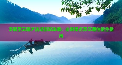 济南至云南泸沽湖旅游攻略：必游景点及交通住宿全指南
