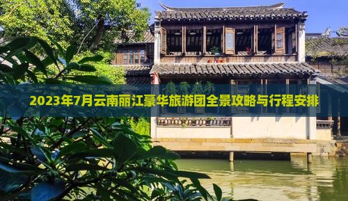 2023年7月云南丽江豪华旅游团全景攻略与行程安排