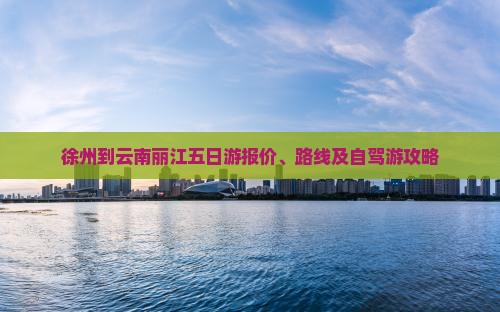 徐州到云南丽江五日游报价、路线及自驾游攻略