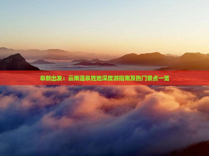阜新出发：云南温泉胜地深度游指南及热门景点一览