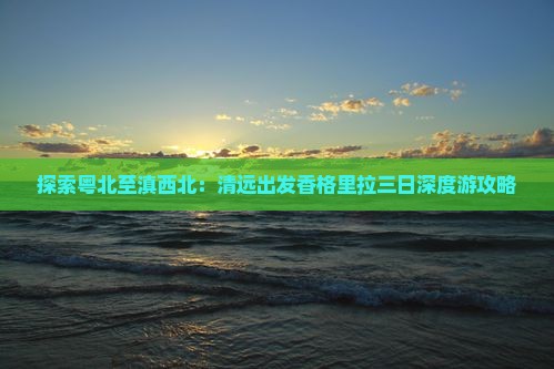探索粤北至滇西北：清远出发香格里拉三日深度游攻略