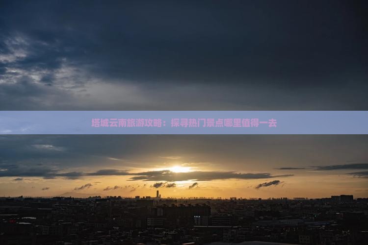 塔城云南旅游攻略：探寻热门景点哪里值得一去