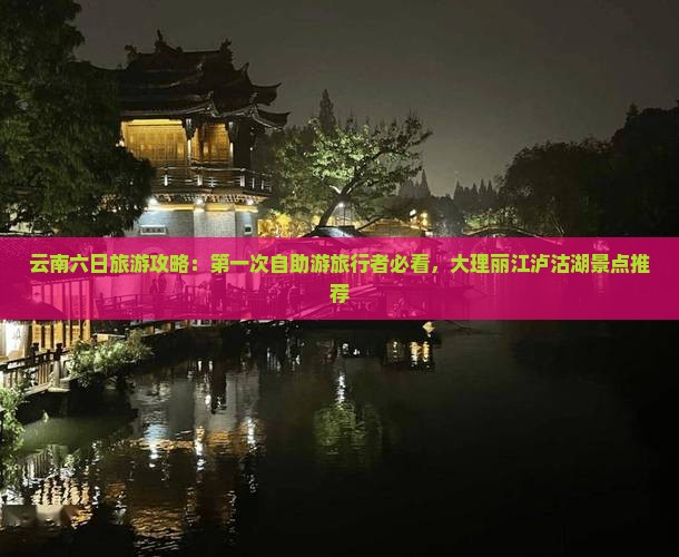 云南六日旅游攻略：第一次自助游旅行者必看，大理丽江泸沽湖景点推荐