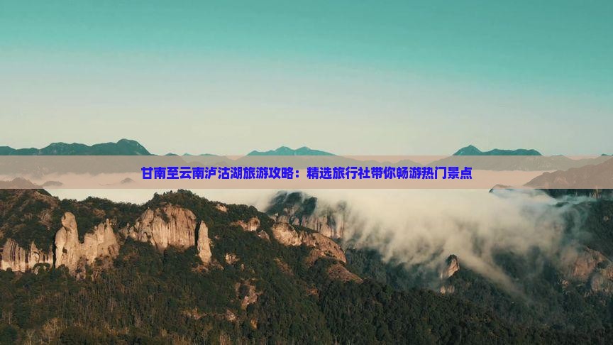 甘南至云南泸沽湖旅游攻略：精选旅行社带你畅游热门景点