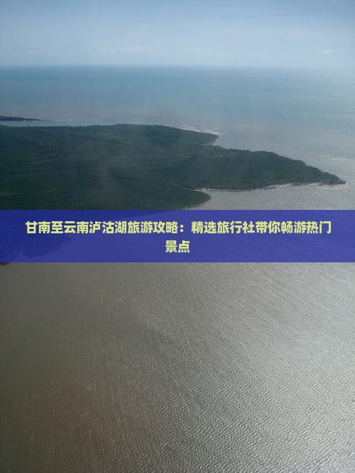 甘南至云南泸沽湖旅游攻略：精选旅行社带你畅游热门景点