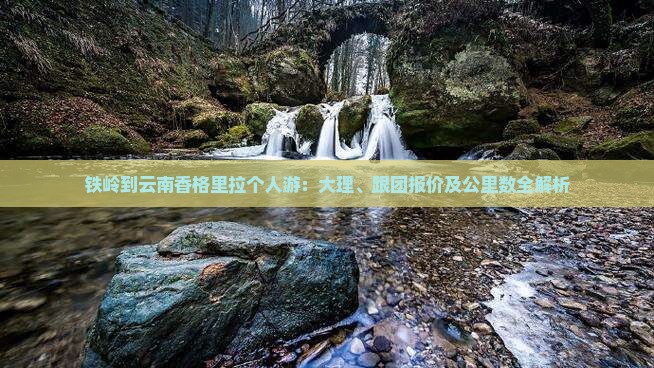 铁岭到云南香格里拉个人游：大理、跟团报价及公里数全解析
