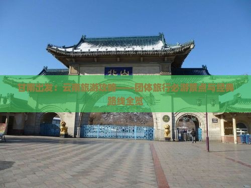 甘南出发：云南旅游攻略——团体旅行必游景点与经典路线全览