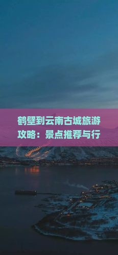 鹤壁到云南古城旅游攻略：景点推荐与行程规划