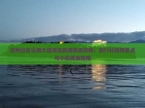 宿州出发云南大理洱海旅游美食攻略：旅行社推荐景点与小吃美食指南