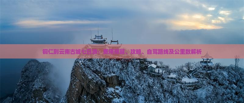 铜仁到云南古城七日游：费用预算、攻略、自驾路线及公里数解析