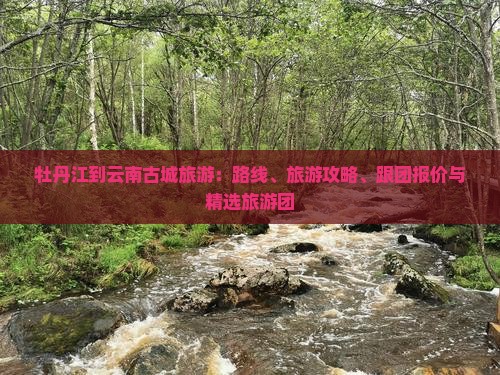 牡丹江到云南古城旅游：路线、旅游攻略、跟团报价与精选旅游团