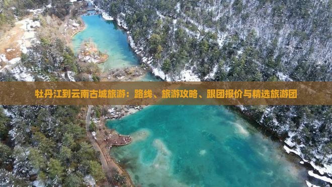 牡丹江到云南古城旅游：路线、旅游攻略、跟团报价与精选旅游团