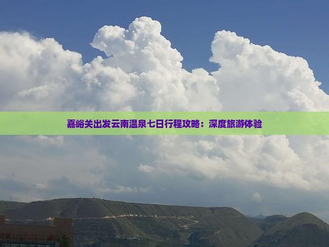 嘉峪关出发云南温泉七日行程攻略：深度旅游体验