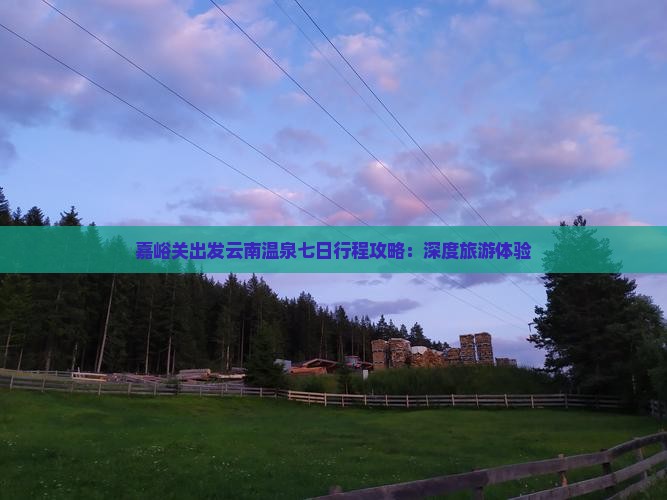 嘉峪关出发云南温泉七日行程攻略：深度旅游体验