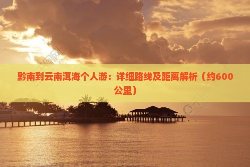黔南到云南洱海个人游：详细路线及距离解析（约600公里）