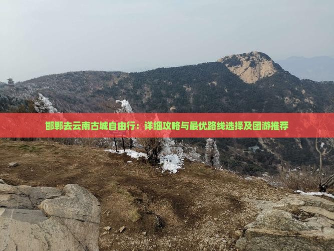 邯郸去云南古城自由行：详细攻略与最优路线选择及团游推荐
