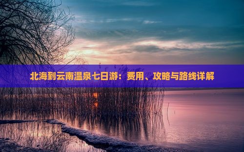 北海到云南温泉七日游：费用、攻略与路线详解