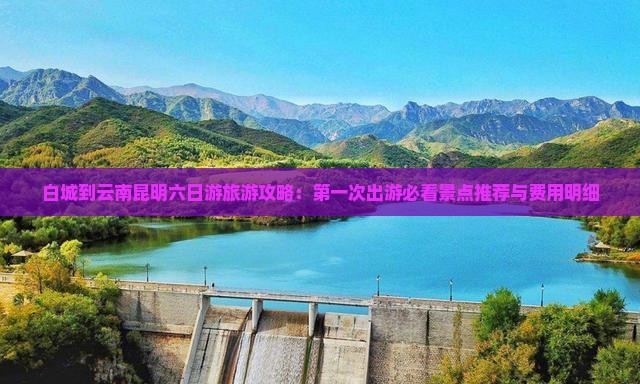 白城到云南昆明六日游旅游攻略：第一次出游必看景点推荐与费用明细