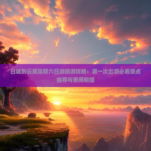 白城到云南昆明六日游旅游攻略：第一次出游必看景点推荐与费用明细