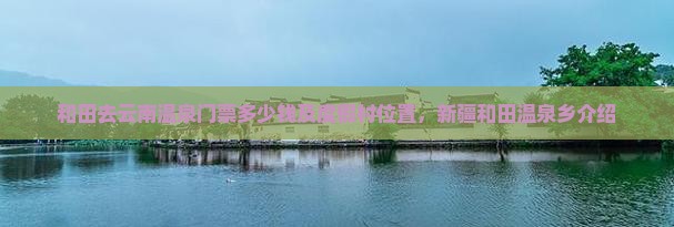 和田去云南温泉门票多少钱及度假村位置，新疆和田温泉乡介绍
