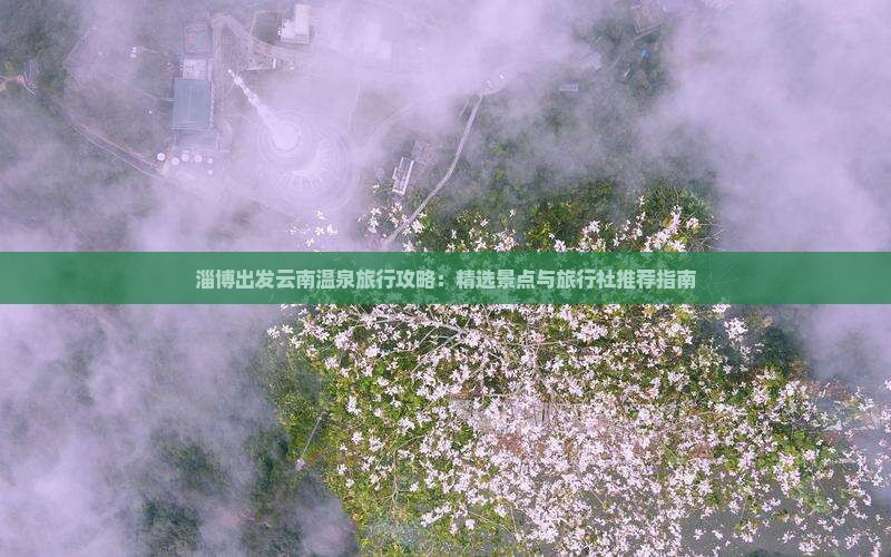 淄博出发云南温泉旅行攻略:精选景点与旅行社推荐指南 淄博出发云南温泉旅行攻略:精选景点与旅行社推荐指南