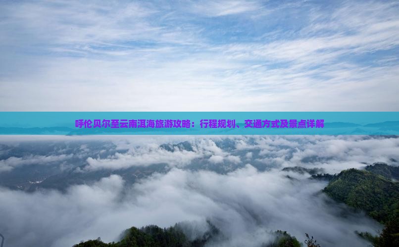 呼伦贝尔至云南洱海旅游攻略:行程规划、交通方式及景点详解 呼伦贝尔至云南洱海旅游攻略:行程规划、交通方式及景点详解