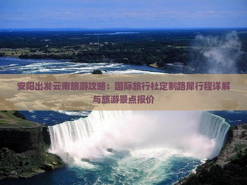 安阳出发云南旅游攻略：国际旅行社定制路犀行程详解与旅游景点报价