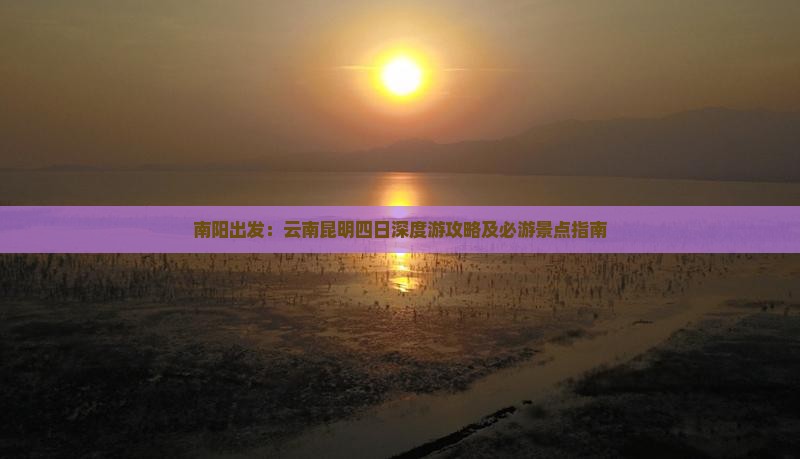 南阳出发：云南昆明四日深度游攻略及必游景点指南