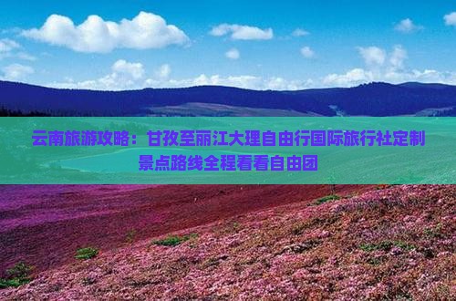 云南旅游攻略：甘孜至丽江大理自由行国际旅行社定制景点路线全程看看自由团