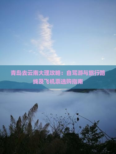 青岛去云南大理攻略：自驾游与旅行路线及飞机票选购指南