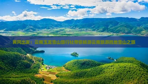 黄冈出发：云南玉龙雪山旅行社带你畅游云南旅游胜地雪山之旅