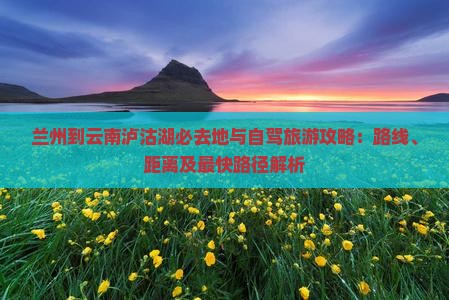兰州到云南泸沽湖必去地与自驾旅游攻略：路线、距离及最快路径解析