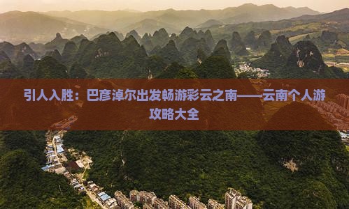 引人入胜：巴彦淖尔出发畅游彩云之南——云南个人游攻略大全